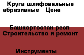 Круги шлифовальные абразивные › Цена ­ 6 000 - Башкортостан респ. Строительство и ремонт » Инструменты   . Башкортостан респ.